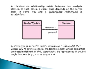 A client-server relationship exists between two analysis
classes. In such cases, a client class depends on the server
class in some way and a dependency relationship is
established.
A stereotype is an “extensibility mechanism” within UML that
allows you to define a special modeling element whose semantics
are custom defined. In UML stereotypes are represented in double
angle brackets (e.g., <<stereotype>>).
 