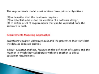 The requirements model must achieve three primary objectives:
(1) to describe what the customer requires,
(2) to establish a basis for the creation of a software design,
(3) to define a set of requirements that can be validated once the
software is built.
Requirements Modeling Approaches
structured analysis, considers data and the processes that transform
the data as separate entities
object-oriented analysis, focuses on the definition of classes and the
manner in which they collaborate with one another to effect
customer requirements
 