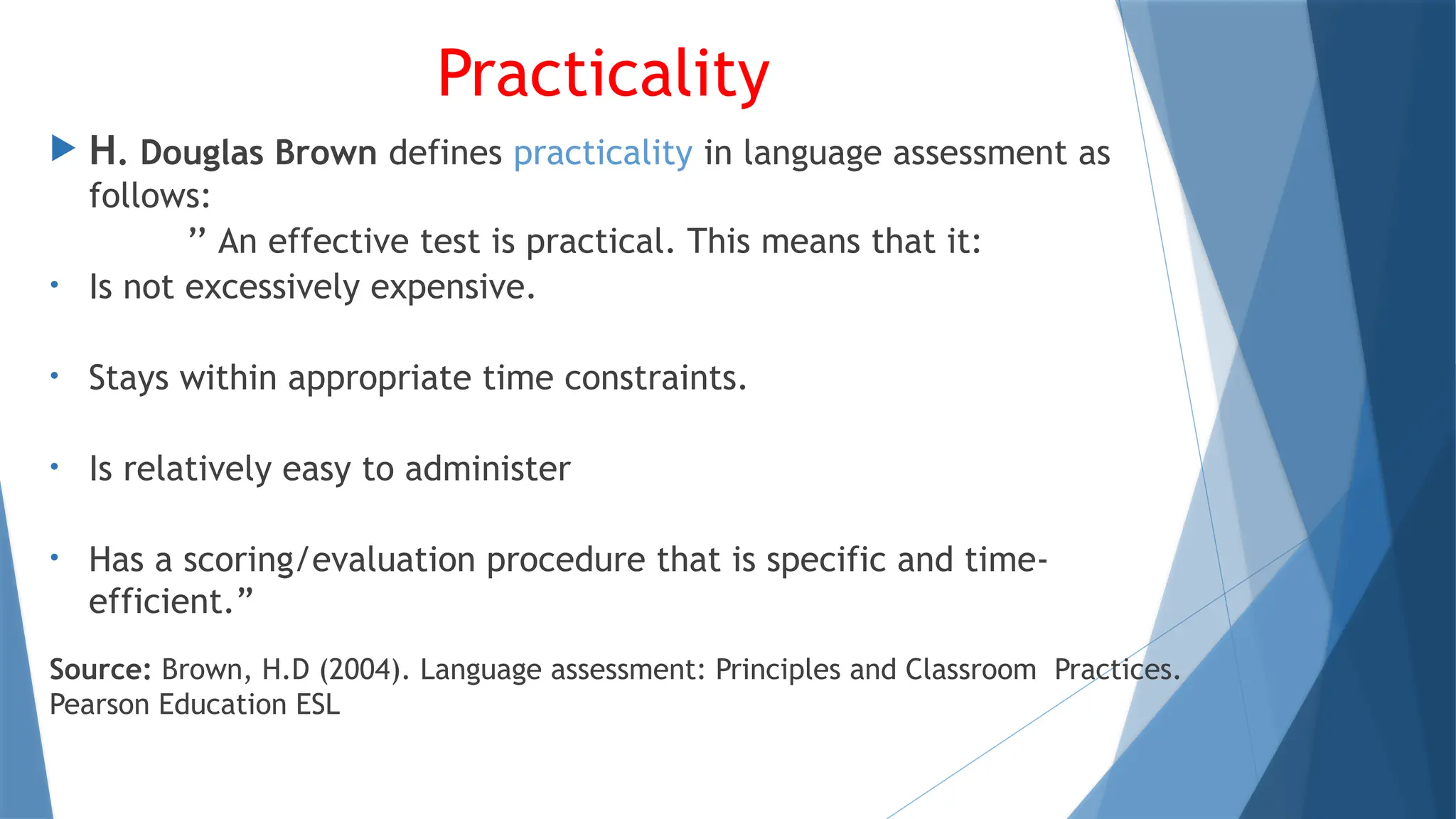 Practicality
 H. Douglas Brown defines practicality in language assessment as
follows:
’’ An effective test is practical. This means that it:
• Is not excessively expensive.
• Stays within appropriate time constraints.
• Is relatively easy to administer
• Has a scoring/evaluation procedure that is specific and time-
efficient.”
Source: Brown, H.D (2004). Language assessment: Principles and Classroom Practices.
Pearson Education ESL
 