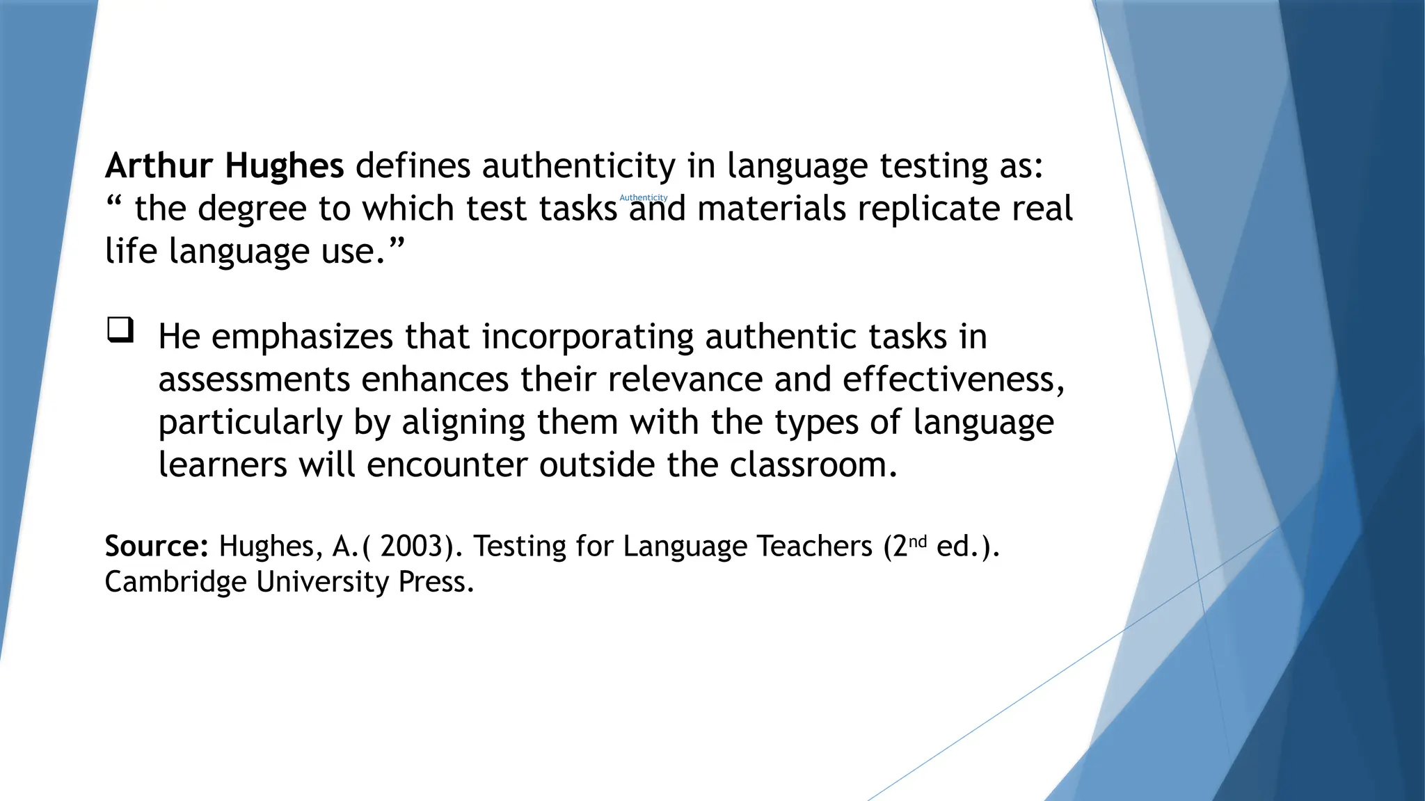 Authenticity
Arthur Hughes defines authenticity in language testing as:
“ the degree to which test tasks and materials replicate real
life language use.”
 He emphasizes that incorporating authentic tasks in
assessments enhances their relevance and effectiveness,
particularly by aligning them with the types of language
learners will encounter outside the classroom.
Source: Hughes, A.( 2003). Testing for Language Teachers (2nd
ed.).
Cambridge University Press.
 