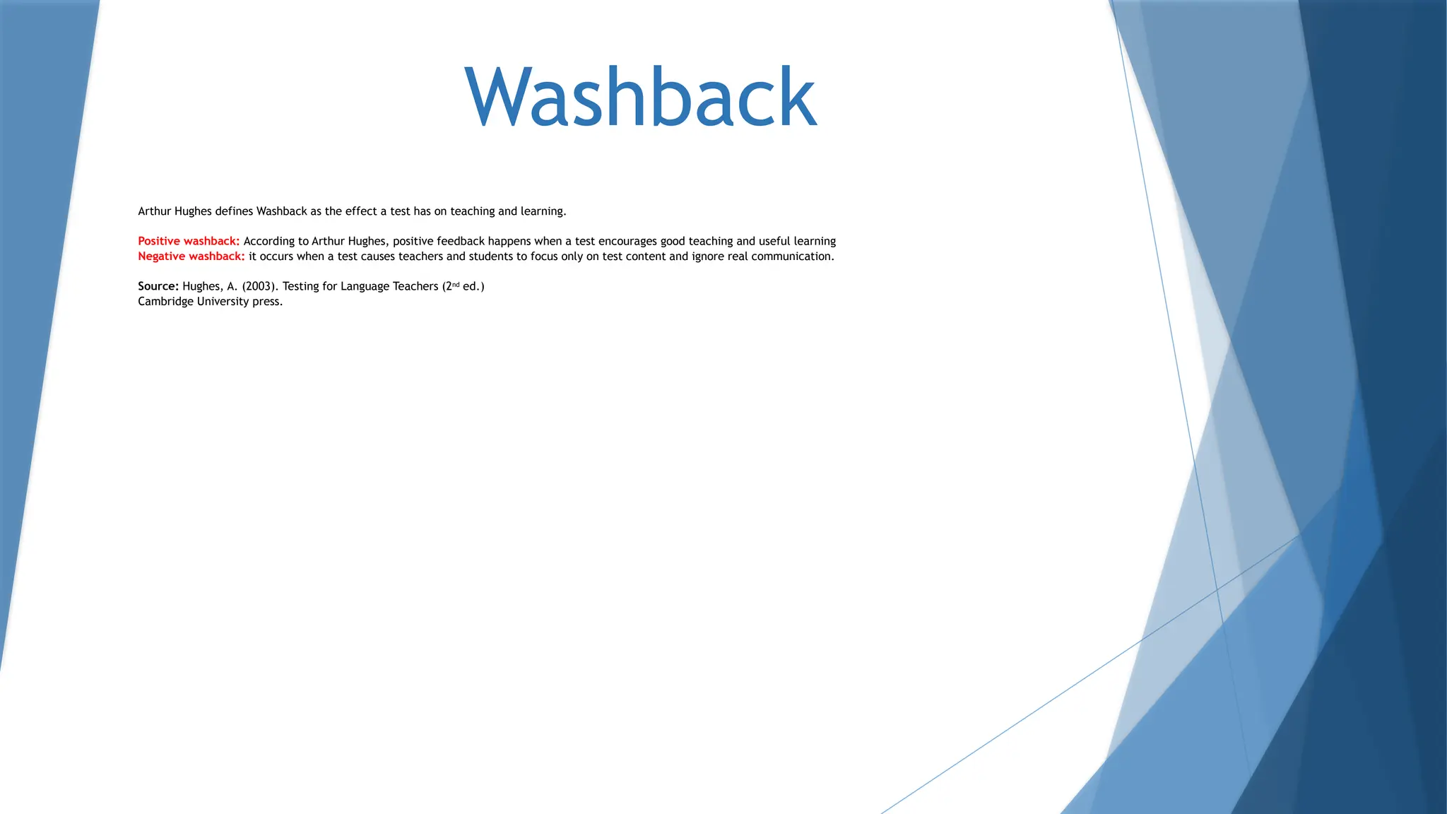 Washback
Arthur Hughes defines Washback as the effect a test has on teaching and learning.
Positive washback: According to Arthur Hughes, positive feedback happens when a test encourages good teaching and useful learning
Negative washback: it occurs when a test causes teachers and students to focus only on test content and ignore real communication.
Source: Hughes, A. (2003). Testing for Language Teachers (2nd
ed.)
Cambridge University press.
 