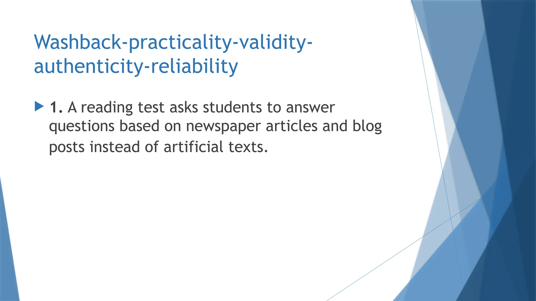 Washback-practicality-validity-
authenticity-reliability
 1. A reading test asks students to answer
questions based on newspaper articles and blog
posts instead of artificial texts.
 