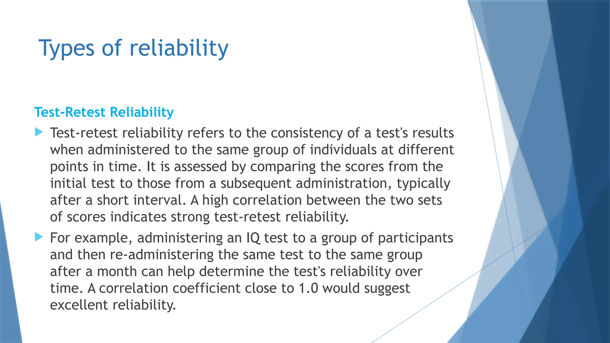Types of reliability
Test-Retest Reliability
 Test-retest reliability refers to the consistency of a test's results
when administered to the same group of individuals at different
points in time. It is assessed by comparing the scores from the
initial test to those from a subsequent administration, typically
after a short interval. A high correlation between the two sets
of scores indicates strong test-retest reliability.​
 For example, administering an IQ test to a group of participants
and then re-administering the same test to the same group
after a month can help determine the test's reliability over
time. A correlation coefficient close to 1.0 would suggest
excellent reliability.
 