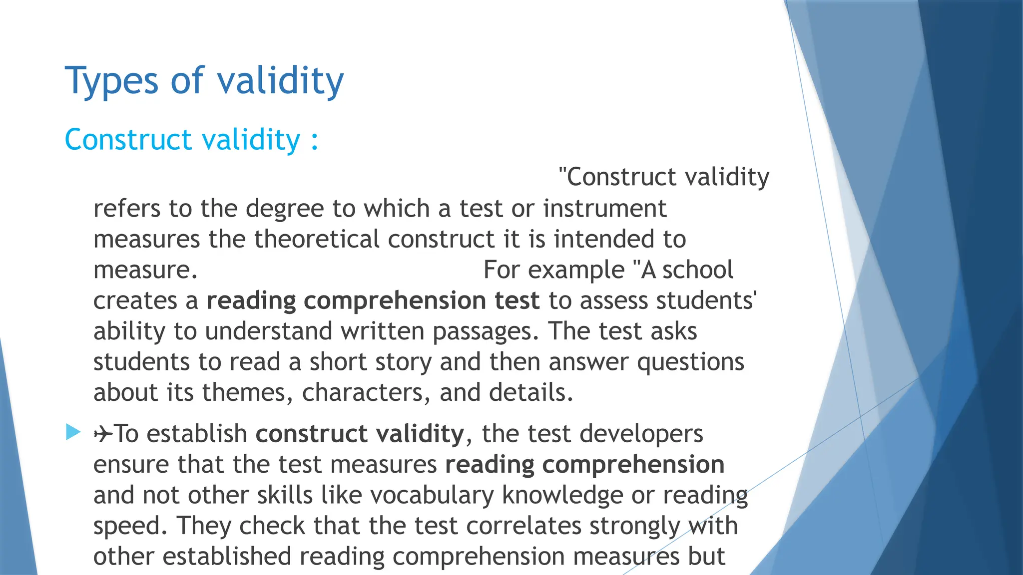 Types of validity
Construct validity :
"Construct validity
refers to the degree to which a test or instrument
measures the theoretical construct it is intended to
measure. For example "A school
creates a reading comprehension test to assess students'
ability to understand written passages. The test asks
students to read a short story and then answer questions
about its themes, characters, and details.
 To establish construct validity, the test developers
ensure that the test measures reading comprehension
and not other skills like vocabulary knowledge or reading
speed. They check that the test correlates strongly with
other established reading comprehension measures but
 