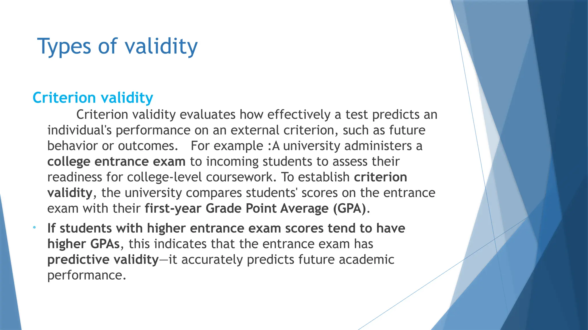 Types of validity
Criterion validity
Criterion validity evaluates how effectively a test predicts an
individual's performance on an external criterion, such as future
behavior or outcomes. For example :A university administers a
college entrance exam to incoming students to assess their
readiness for college-level coursework. To establish criterion
validity, the university compares students' scores on the entrance
exam with their first-year Grade Point Average (GPA).​
• If students with higher entrance exam scores tend to have
higher GPAs, this indicates that the entrance exam has
predictive validity—it accurately predicts future academic
performance.
 