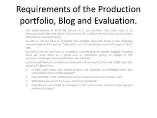 Requirements of the Production
 portfolio, Blog and Evaluation.
  The requirements of Brief 10 consist of 5 sub sections. The main task is to
  direct, produce, film and edit a 3-5min short film in which we have been given a loose
  direction to base our film on.
  As well as this we have to complete two ancillary tasks one being a Film magazine
  review as well as Film poster. These will consist of one theme shared throughout the 3
  task.
  As well as this we will have to complete a weekly blog on Google Blogger including
  what we have done as a group and as individuals giving an insight to the
  success’s, challenges and complications we may face.
  Lastly we will have to complete an Evaluation of our work at the end of the year, this
  entails of 4 Questions:
  1. In what ways does your media product use, develop, or challenge forms and
        conventions of real media product?
  2. How effective is the combination of your main product and ancillary text?
  3. What have you learnt from your audiences feedback?
  4. How did you use media technologies in the construction, research, planning and
        evaluation stages?
 