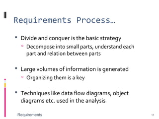 Requirements Process…
 Divide and conquer is the basic strategy
 Decompose into small parts, understand each
part and relation between parts
 Large volumes of information is generated
 Organizing them is a key
 Techniques like data flow diagrams, object
diagrams etc. used in the analysis
Requirements 11
 