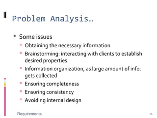 Problem Analysis…
 Some issues
 Obtaining the necessary information
 Brainstorming: interacting with clients to establish
desired properties
 Information organization, as large amount of info.
gets collected
 Ensuring completeness
 Ensuring consistency
 Avoiding internal design
Requirements 13
 