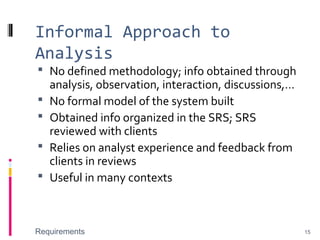 Informal Approach to
Analysis
 No defined methodology; info obtained through
analysis, observation, interaction, discussions,…
 No formal model of the system built
 Obtained info organized in the SRS; SRS
reviewed with clients
 Relies on analyst experience and feedback from
clients in reviews
 Useful in many contexts
Requirements 15
 