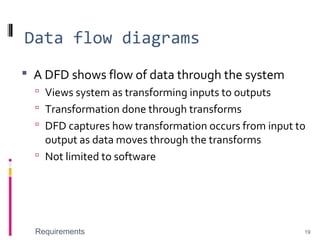 Data flow diagrams
 A DFD shows flow of data through the system
 Views system as transforming inputs to outputs
 Transformation done through transforms
 DFD captures how transformation occurs from input to
output as data moves through the transforms
 Not limited to software
Requirements 19
 