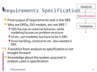 Requirements Specification
Final output of requirements task is the SRS
Why are DFDs, OO models, etc not SRS ?
SRS focuses on external behavior, while
modeling focuses on problem structure
UI etc. not modeled, but have to be in SRS
Error handling, constraints etc. also needed in
SRS
Transition from analysis to specification is not
straight forward
Knowledge about the system acquired in
analysis used in specification
Requirements 25
Analysis
Specification
Validation
 