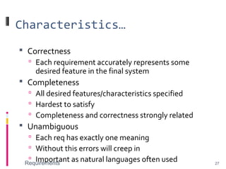 Characteristics…
 Correctness
 Each requirement accurately represents some
desired feature in the final system
 Completeness
 All desired features/characteristics specified
 Hardest to satisfy
 Completeness and correctness strongly related
 Unambiguous
 Each req has exactly one meaning
 Without this errors will creep in
 Important as natural languages often usedRequirements 27
 