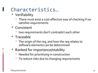 Characteristics…
 Verifiability
 There must exist a cost effective way of checking if sw
satisfies requirements
 Consistent
 two requirements don’t contradict each other
 Traceable
 The origin of the req, and how the req relates to
software elements can be determined
 Ranked for importance/stability
 Needed for prioritizing in construction
 To reduce risks due to changing requirements
Requirements 28
 