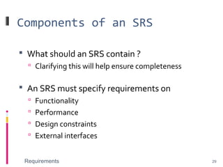 Components of an SRS
 What should an SRS contain ?
 Clarifying this will help ensure completeness
 An SRS must specify requirements on
 Functionality
 Performance
 Design constraints
 External interfaces
Requirements 29
 