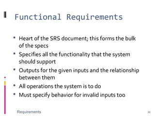 Functional Requirements
 Heart of the SRS document; this forms the bulk
of the specs
 Specifies all the functionality that the system
should support
 Outputs for the given inputs and the relationship
between them
 All operations the system is to do
 Must specify behavior for invalid inputs too
Requirements 30
 