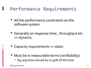 Performance Requirements
 All the performance constraints on the
software system
 Generally on response time , throughput etc
=> dynamic
 Capacity requirements => static
 Must be in measurable terms (verifiability)
 Eg resp time should be xx 90% of the time
Requirements 31
 