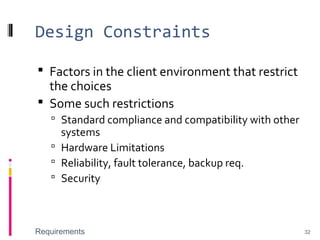 Design Constraints
 Factors in the client environment that restrict
the choices
 Some such restrictions
 Standard compliance and compatibility with other
systems
 Hardware Limitations
 Reliability, fault tolerance, backup req.
 Security
Requirements 32
 
