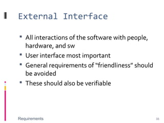External Interface
 All interactions of the software with people,
hardware, and sw
 User interface most important
 General requirements of “friendliness” should
be avoided
 These should also be verifiable
Requirements 33
 