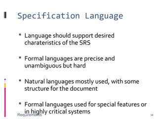 Specification Language
 Language should support desired
charateristics of the SRS
 Formal languages are precise and
unambiguous but hard
 Natural languages mostly used, with some
structure for the document
 Formal languages used for special features or
in highly critical systemsRequirements 34
 