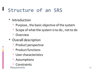 Structure of an SRS
 Introduction
 Purpose , the basic objective of the system
 Scope of what the system is to do , not to do
 Overview
 Overall description
 Product perspective
 Product functions
 User characteristics
 Assumptions
 Constraints
Requirements 35
 