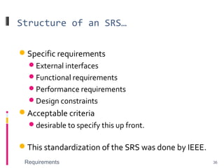 Structure of an SRS…
Specific requirements
External interfaces
Functional requirements
Performance requirements
Design constraints
Acceptable criteria
desirable to specify this up front.
This standardization of the SRS was done by IEEE.
Requirements 36
 