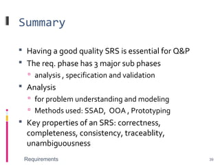 Summary
 Having a good quality SRS is essential for Q&P
 The req. phase has 3 major sub phases
 analysis , specification and validation
 Analysis
 for problem understanding and modeling
 Methods used: SSAD, OOA , Prototyping
 Key properties of an SRS: correctness,
completeness, consistency, traceablity,
unambiguousness
Requirements 39
 