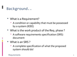Background..
 What is a Requirement?
 A condition or capability that must be possessed
by a system (IEEE)
 What is the work product of the Req. phase ?
 A software requirements specification (SRS)
document
 What is an SRS ?
 A complete specification of what the proposed
system should do!
Requirements 4
 