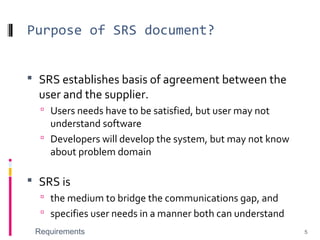 Purpose of SRS document?
 SRS establishes basis of agreement between the
user and the supplier.
 Users needs have to be satisfied, but user may not
understand software
 Developers will develop the system, but may not know
about problem domain
 SRS is
 the medium to bridge the communications gap, and
 specifies user needs in a manner both can understand
Requirements 5
 