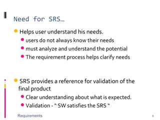 Need for SRS…
Helps user understand his needs.
users do not always know their needs
must analyze and understand the potential
The requirement process helps clarify needs
SRS provides a reference for validation of the
final product
Clear understanding about what is expected.
Validation - “ SW satisfies the SRS “
Requirements 6
 