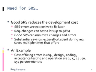Need for SRS…
 Good SRS reduces the development cost
 SRS errors are expensive to fix later
 Req. changes can cost a lot (up to 40%)
 Good SRS can minimize changes and errors
 Substantial savings; extra effort spent during req.
saves multiple times that effort
 An Example
 Cost of fixing errors in req. , design , coding ,
acceptance testing and operation are 2 , 5 , 15 , 50 ,
150 person-months
Requirements 8
 