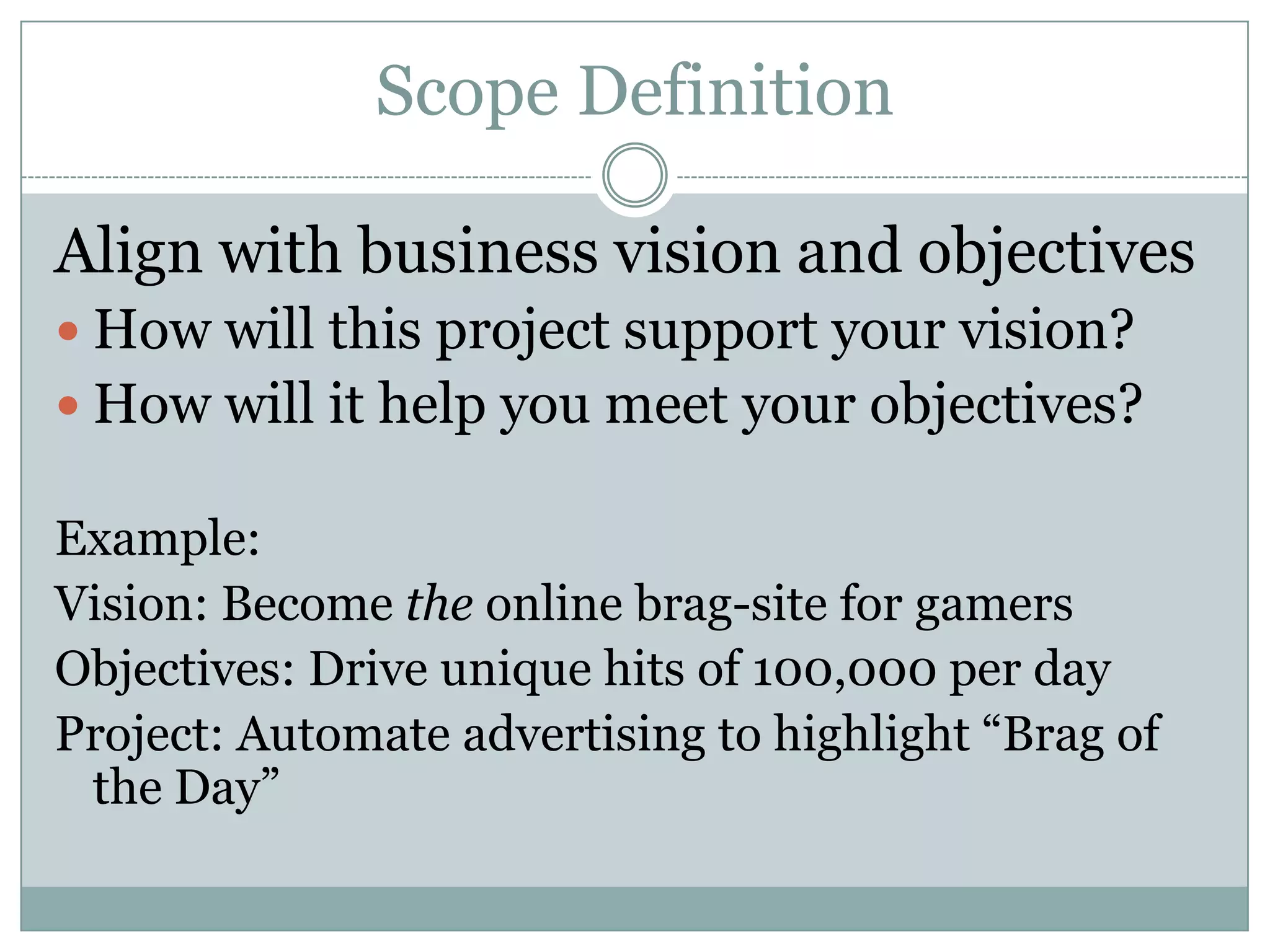 Scope Definition

Align with business vision and objectives
 How will this project support your vision?
 How will it help you meet your objectives?

Example:
Vision: Become the online brag-site for gamers
Objectives: Drive unique hits of 100,000 per day
Project: Automate advertising to highlight “Brag of
 the Day”
 