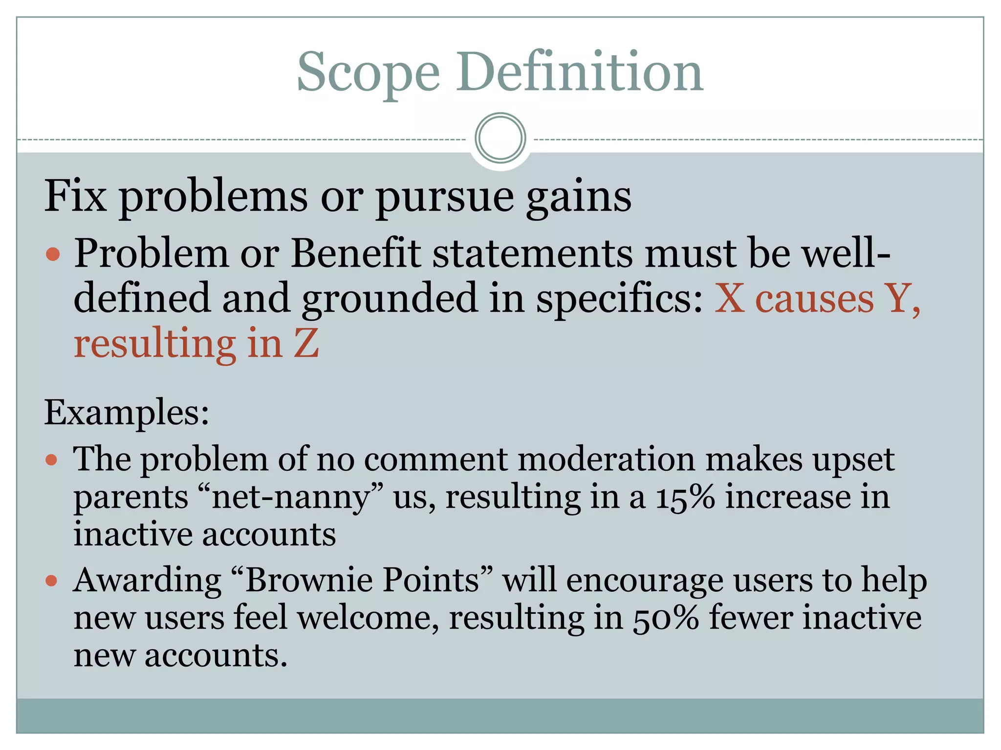 Scope Definition

Fix problems or pursue gains
 Problem or Benefit statements must be well-
 defined and grounded in specifics: X causes Y,
 resulting in Z
Examples:
 The problem of no comment moderation makes upset
  parents “net-nanny” us, resulting in a 15% increase in
  inactive accounts
 Awarding “Brownie Points” will encourage users to help
  new users feel welcome, resulting in 50% fewer inactive
  new accounts.
 