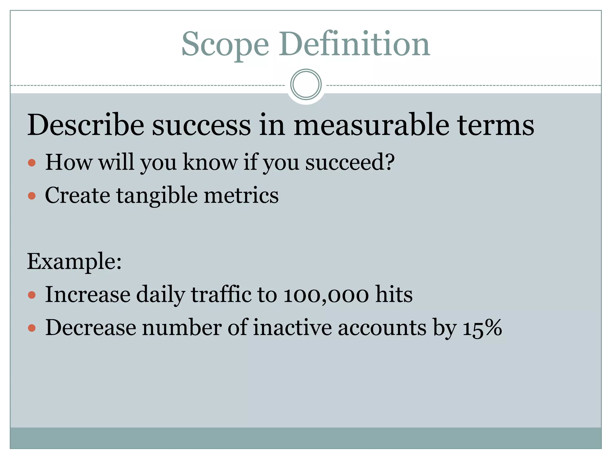Scope Definition

Describe success in measurable terms
 How will you know if you succeed?
 Create tangible metrics


Example:
 Increase daily traffic to 100,000 hits
 Decrease number of inactive accounts by 15%
 