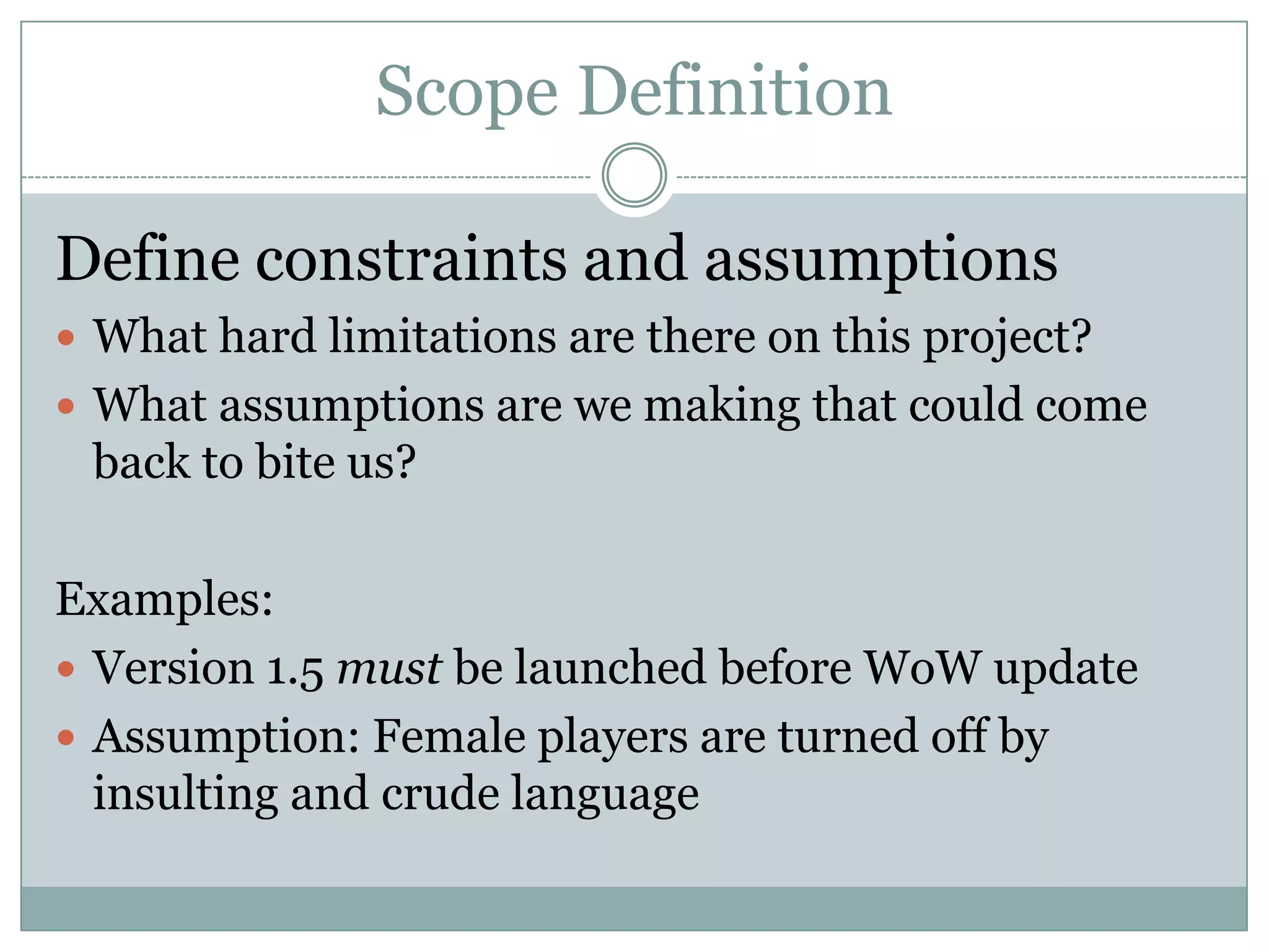 Scope Definition

Define constraints and assumptions
 What hard limitations are there on this project?
 What assumptions are we making that could come
 back to bite us?

Examples:
 Version 1.5 must be launched before WoW update
 Assumption: Female players are turned off by
  insulting and crude language
 