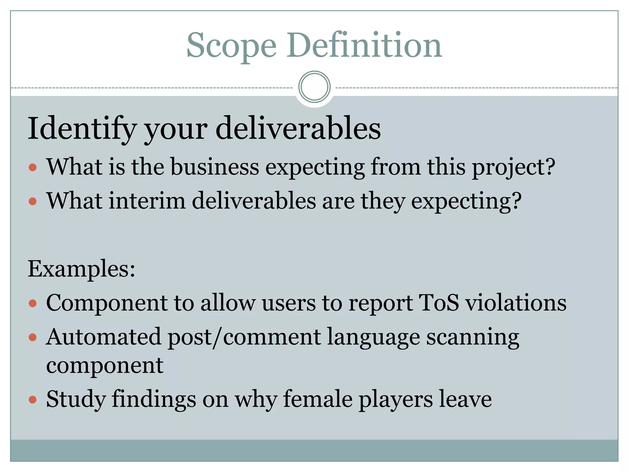 Scope Definition

Identify your deliverables
 What is the business expecting from this project?
 What interim deliverables are they expecting?


Examples:
 Component to allow users to report ToS violations
 Automated post/comment language scanning
  component
 Study findings on why female players leave
 