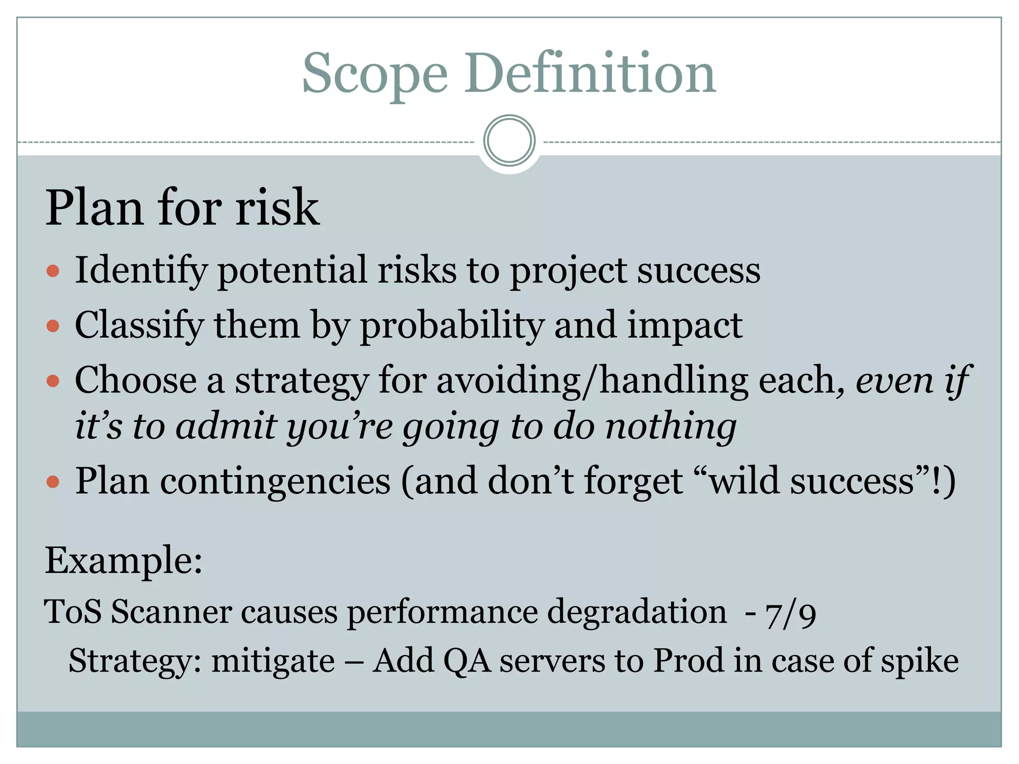 Scope Definition

Plan for risk
 Identify potential risks to project success
 Classify them by probability and impact
 Choose a strategy for avoiding/handling each, even if
  it’s to admit you’re going to do nothing
 Plan contingencies (and don’t forget “wild success”!)

Example:
ToS Scanner causes performance degradation - 7/9
 Strategy: mitigate – Add QA servers to Prod in case of spike
 