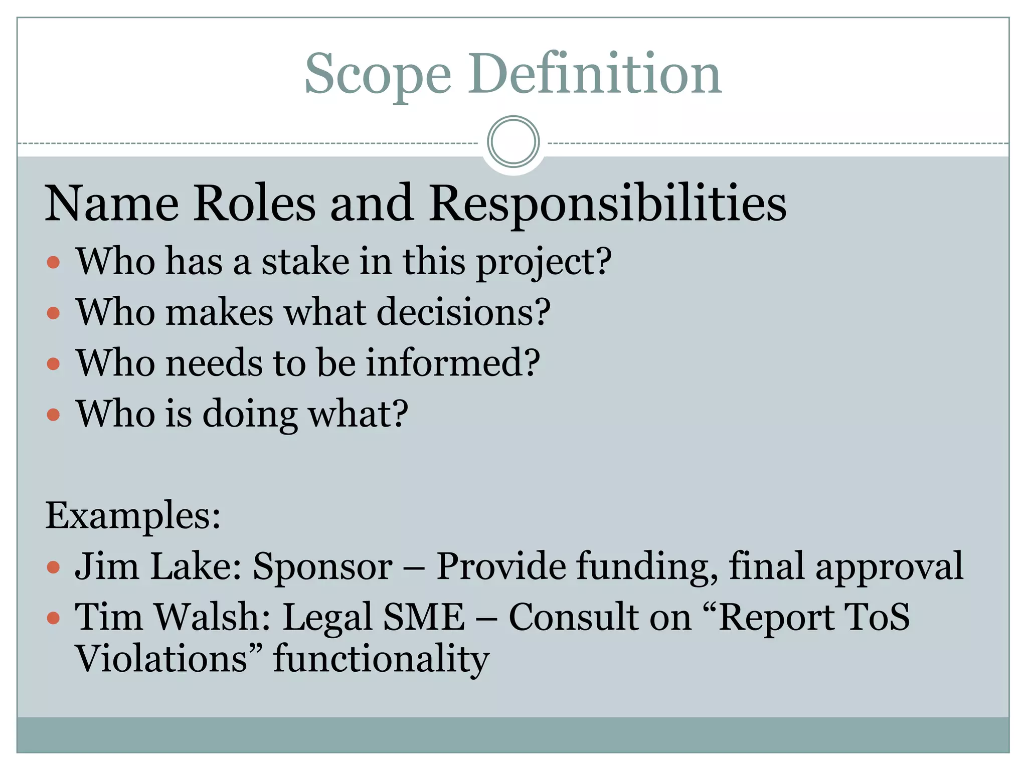 Scope Definition

Name Roles and Responsibilities
 Who has a stake in this project?
 Who makes what decisions?
 Who needs to be informed?
 Who is doing what?


Examples:
 Jim Lake: Sponsor – Provide funding, final approval
 Tim Walsh: Legal SME – Consult on “Report ToS
  Violations” functionality
 
