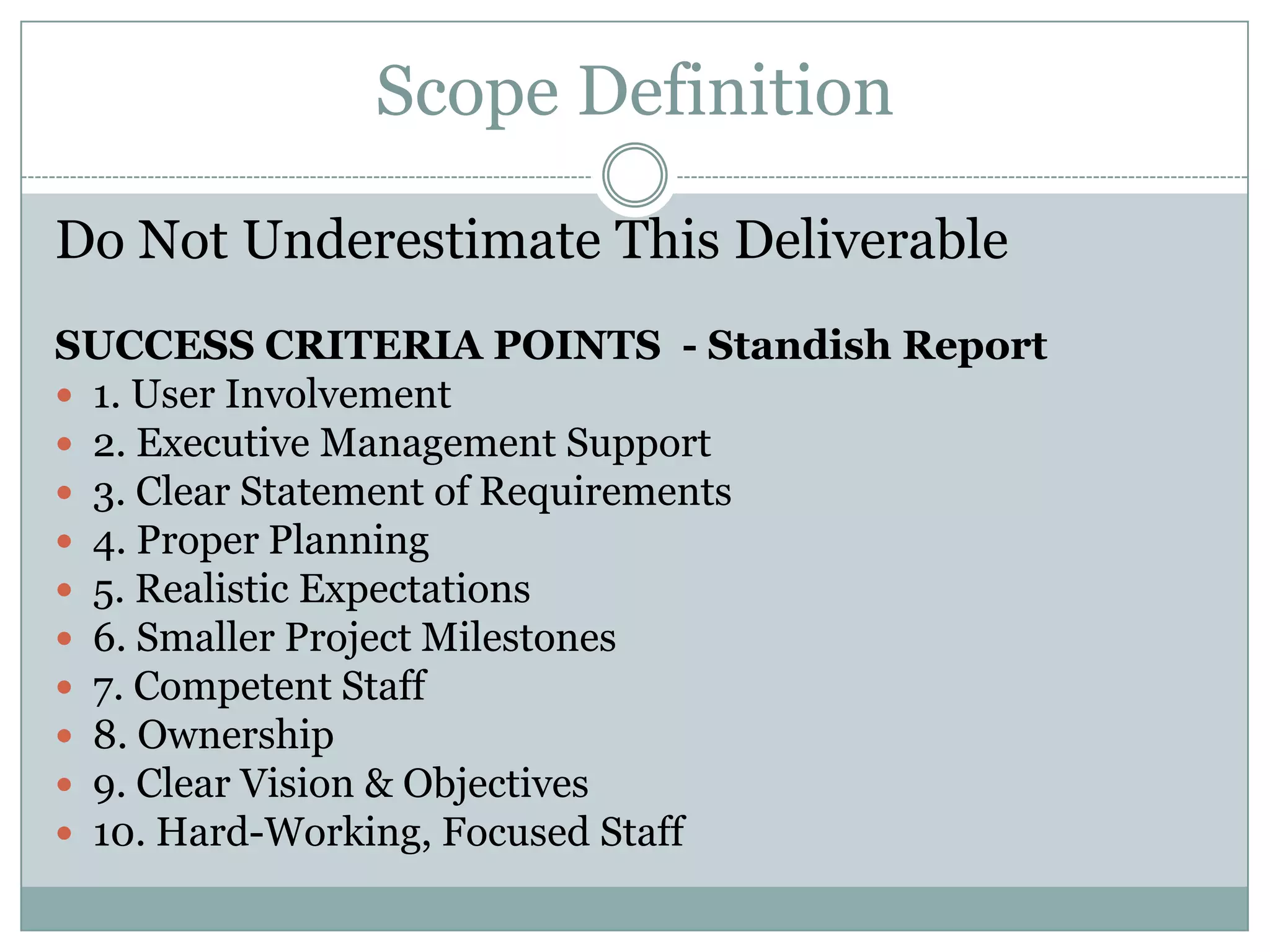 Scope Definition

Do Not Underestimate This Deliverable
SUCCESS CRITERIA POINTS - Standish Report
 1. User Involvement
 2. Executive Management Support
 3. Clear Statement of Requirements
 4. Proper Planning
 5. Realistic Expectations
 6. Smaller Project Milestones
 7. Competent Staff
 8. Ownership
 9. Clear Vision & Objectives
 10. Hard-Working, Focused Staff
 
