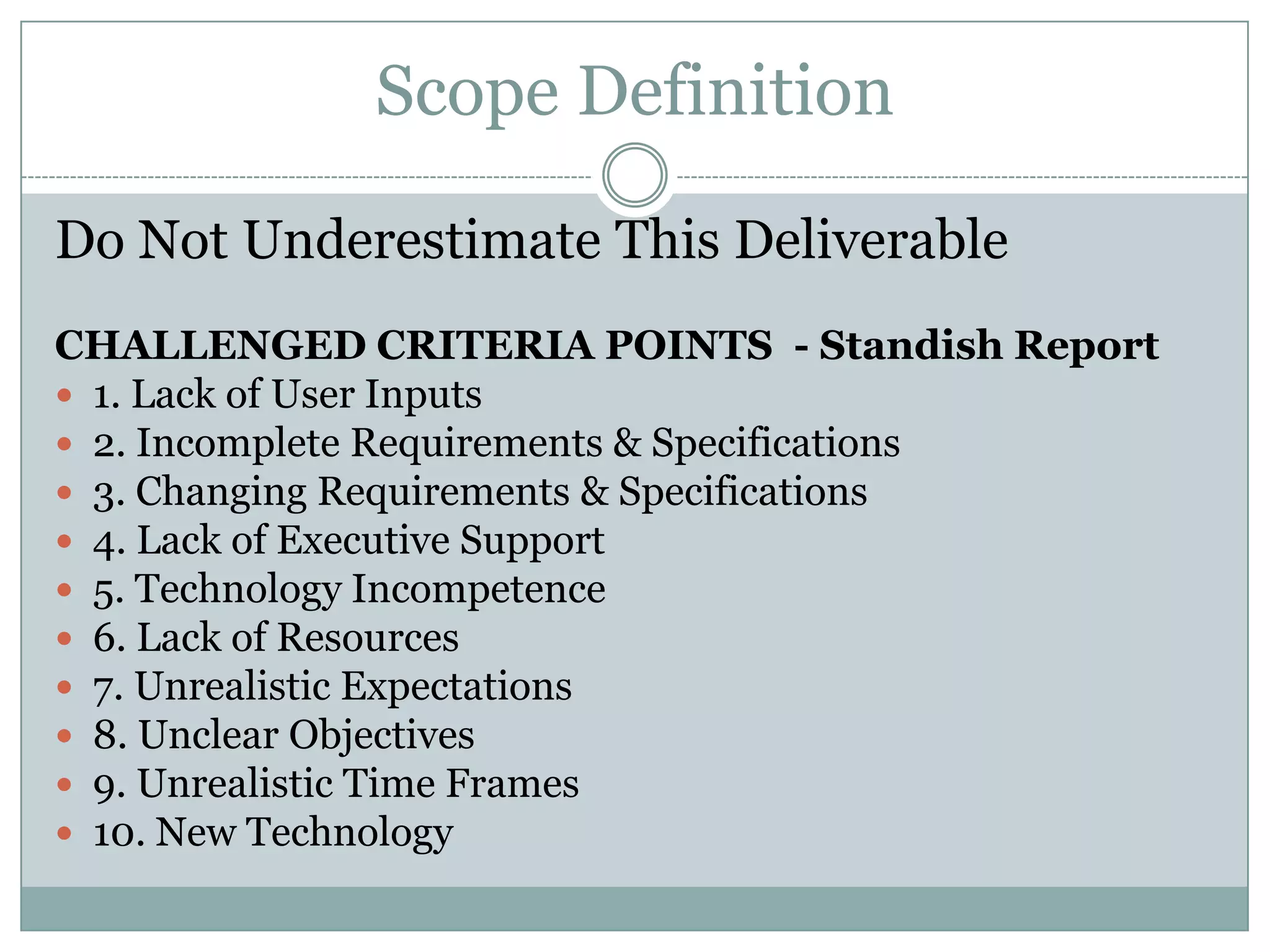 Scope Definition

Do Not Underestimate This Deliverable
CHALLENGED CRITERIA POINTS - Standish Report
 1. Lack of User Inputs
 2. Incomplete Requirements & Specifications
 3. Changing Requirements & Specifications
 4. Lack of Executive Support
 5. Technology Incompetence
 6. Lack of Resources
 7. Unrealistic Expectations
 8. Unclear Objectives
 9. Unrealistic Time Frames
 10. New Technology
 