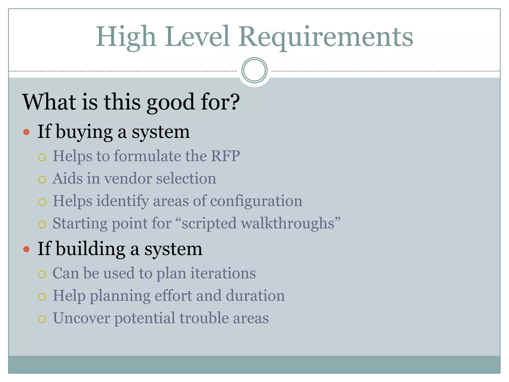 High Level Requirements

What is this good for?
 If buying a system
   Helps to formulate the RFP

   Aids in vendor selection

   Helps identify areas of configuration

   Starting point for “scripted walkthroughs”

 If building a system
   Can be used to plan iterations

   Help planning effort and duration

   Uncover potential trouble areas
 