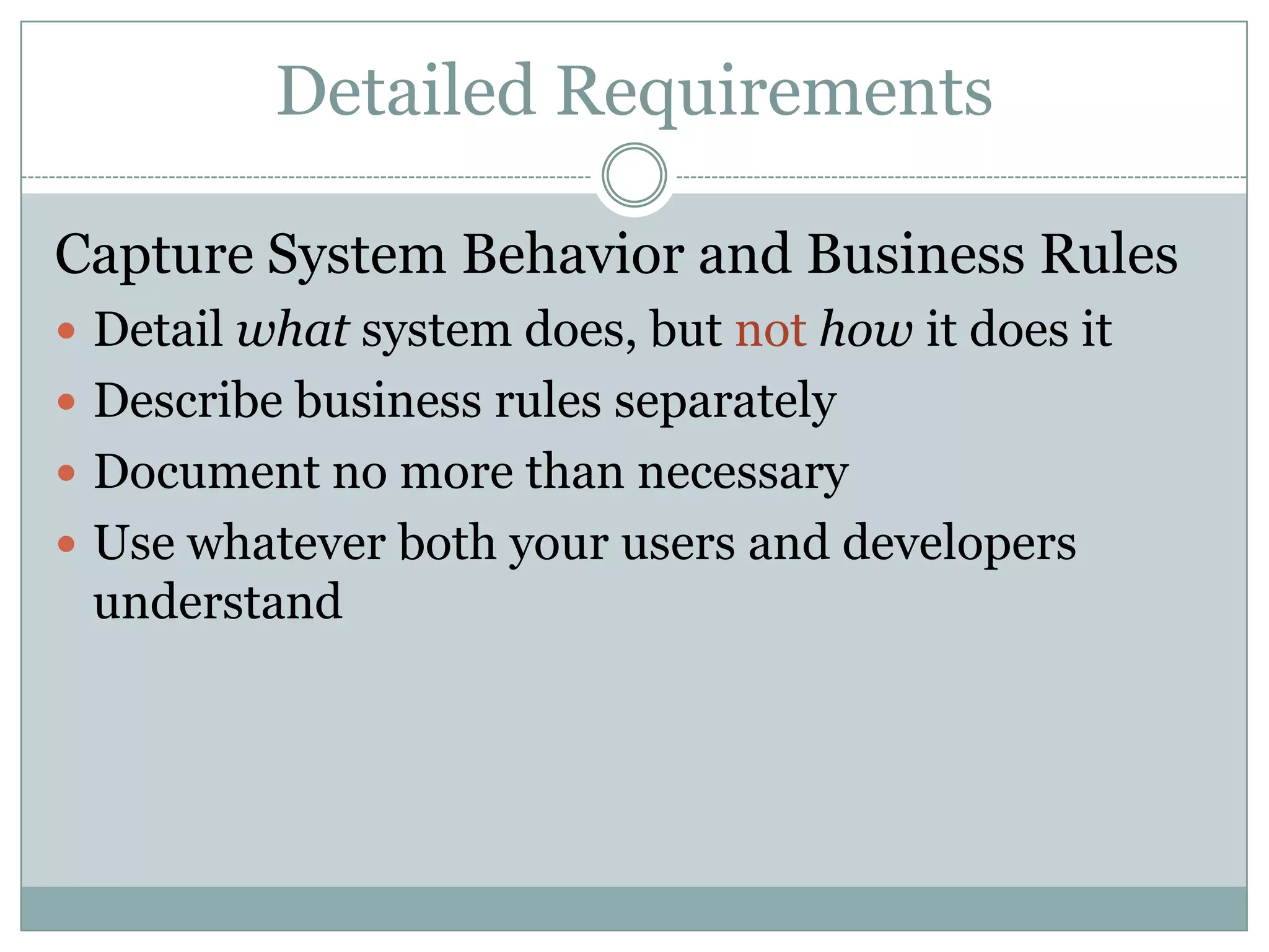 Detailed Requirements

Capture System Behavior and Business Rules
 Detail what system does, but not how it does it
 Describe business rules separately
 Document no more than necessary
 Use whatever both your users and developers
 understand
 