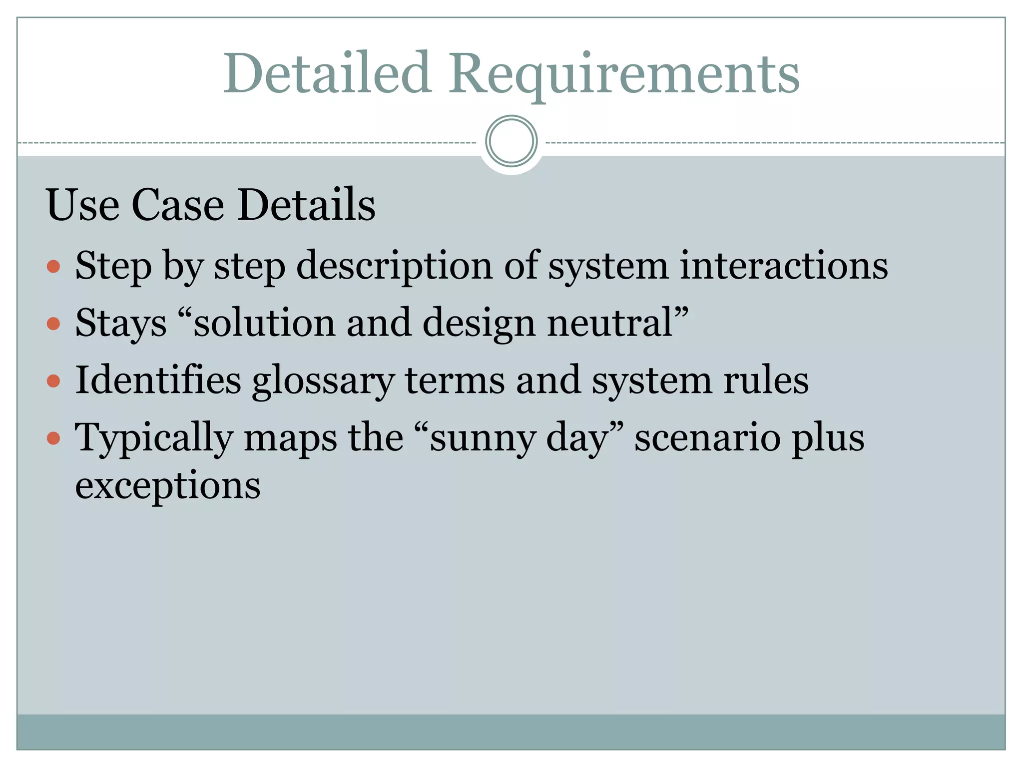 Detailed Requirements

Use Case Details
 Step by step description of system interactions
 Stays “solution and design neutral”
 Identifies glossary terms and system rules
 Typically maps the “sunny day” scenario plus
 exceptions
 