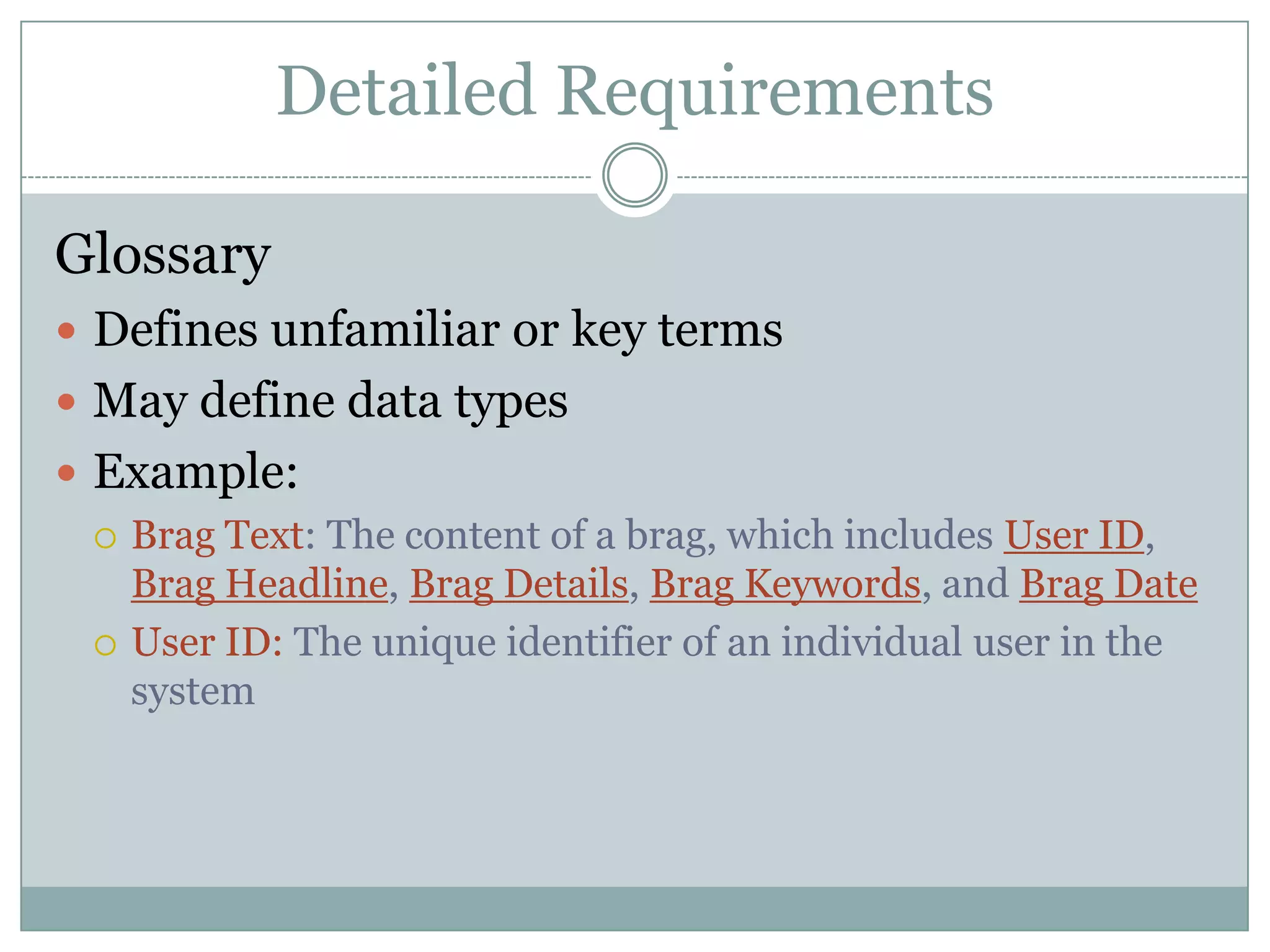 Detailed Requirements

Glossary
 Defines unfamiliar or key terms
 May define data types
 Example:
   Brag Text: The content of a brag, which includes User ID,
    Brag Headline, Brag Details, Brag Keywords, and Brag Date
   User ID: The unique identifier of an individual user in the
    system
 