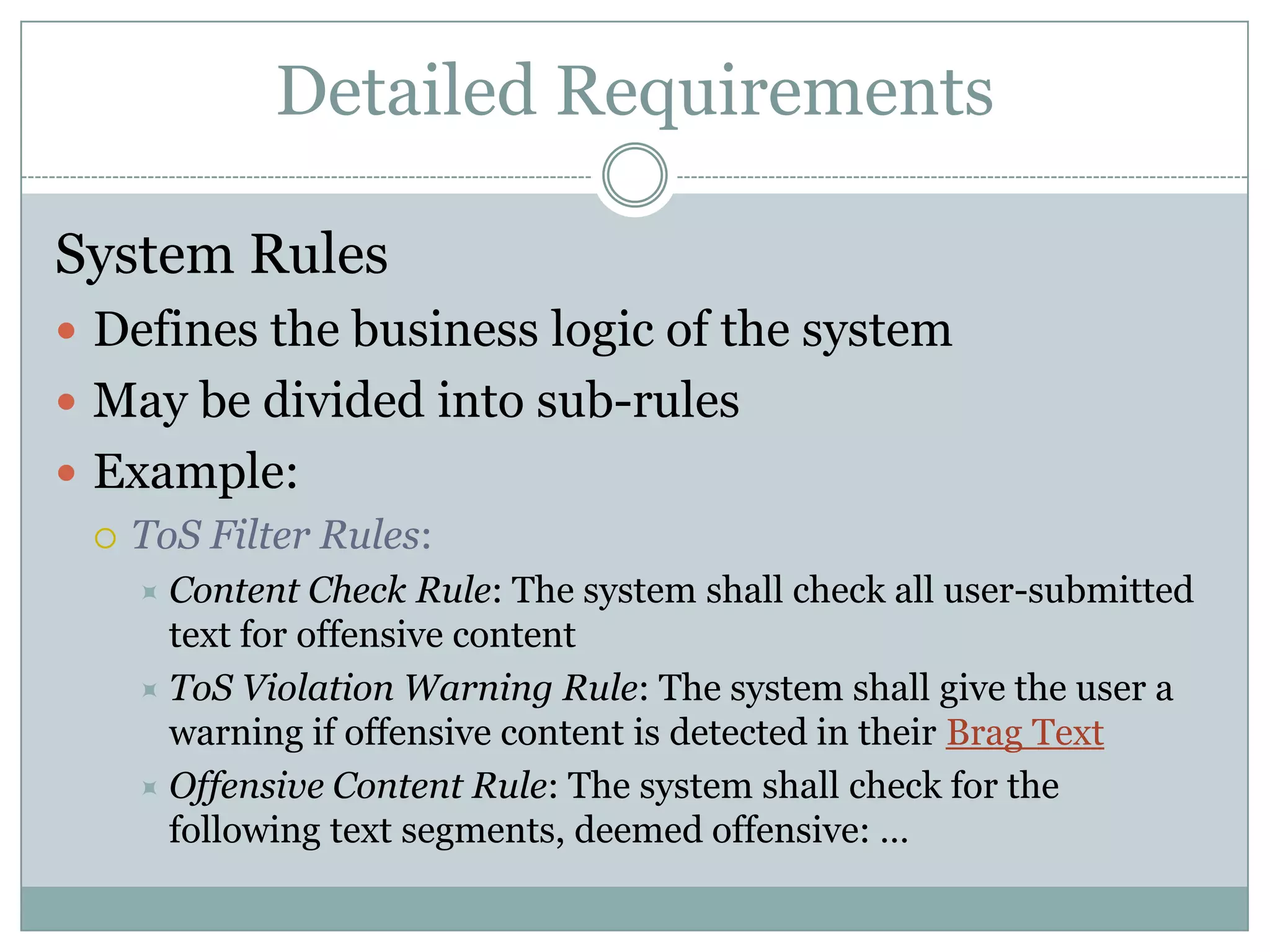 Detailed Requirements

System Rules
 Defines the business logic of the system
 May be divided into sub-rules
 Example:
   ToS Filter Rules:
     Content   Check Rule: The system shall check all user-submitted
      text for offensive content
     ToS Violation Warning Rule: The system shall give the user a
      warning if offensive content is detected in their Brag Text
     Offensive Content Rule: The system shall check for the
      following text segments, deemed offensive: …
 