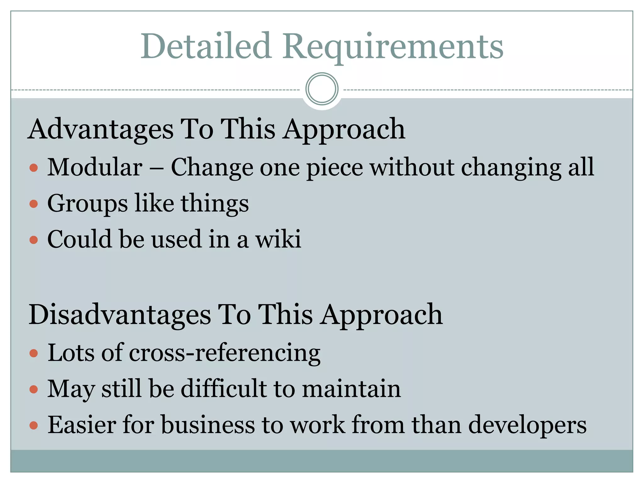 Detailed Requirements

Advantages To This Approach
 Modular – Change one piece without changing all
 Groups like things
 Could be used in a wiki


Disadvantages To This Approach
 Lots of cross-referencing
 May still be difficult to maintain
 Easier for business to work from than developers
 