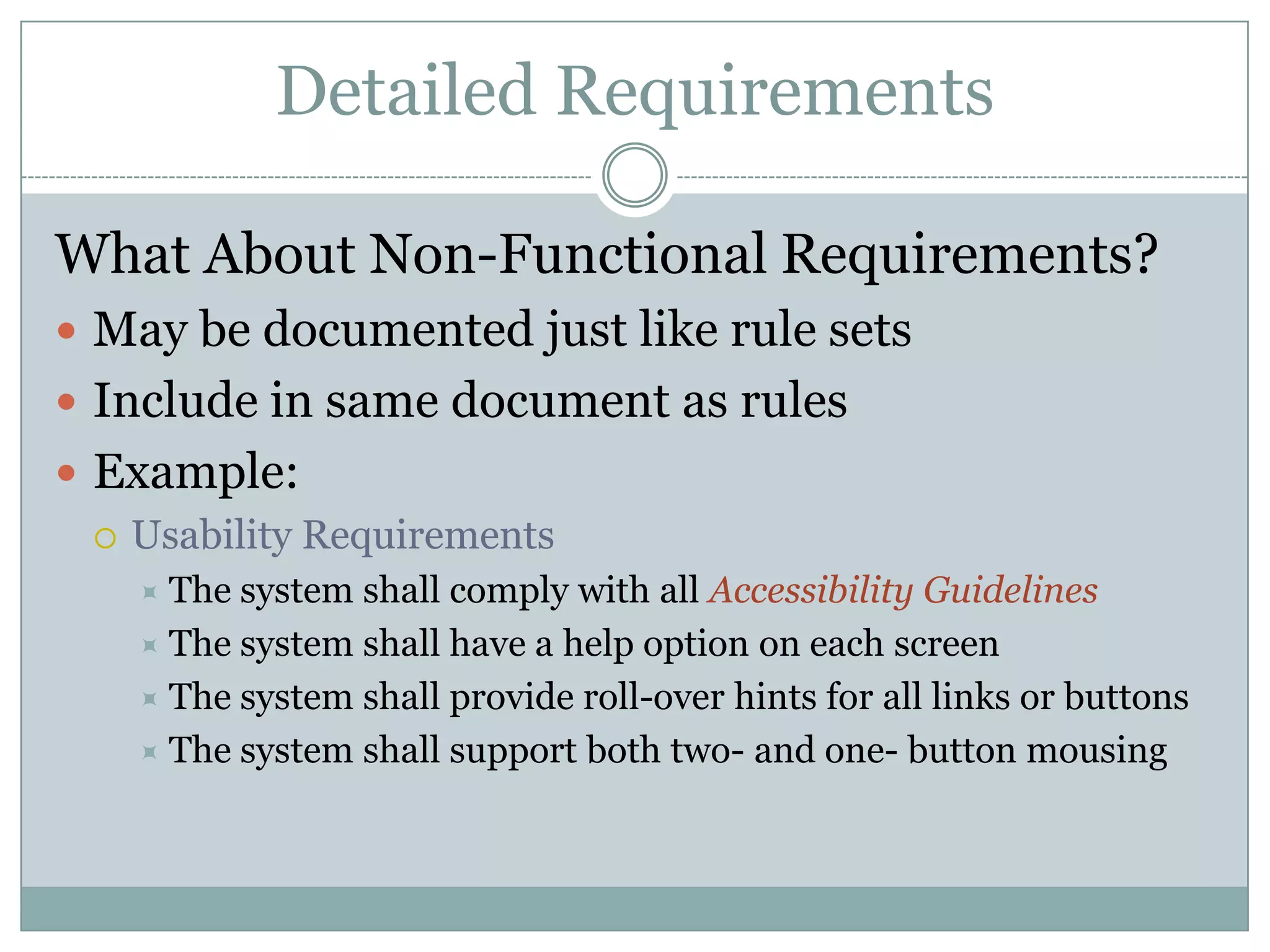 Detailed Requirements

What About Non-Functional Requirements?
 May be documented just like rule sets
 Include in same document as rules
 Example:
   Usability Requirements
     The system shall comply with all Accessibility Guidelines
     The system shall have a help option on each screen
     The system shall provide roll-over hints for all links or buttons
     The system shall support both two- and one- button mousing
 