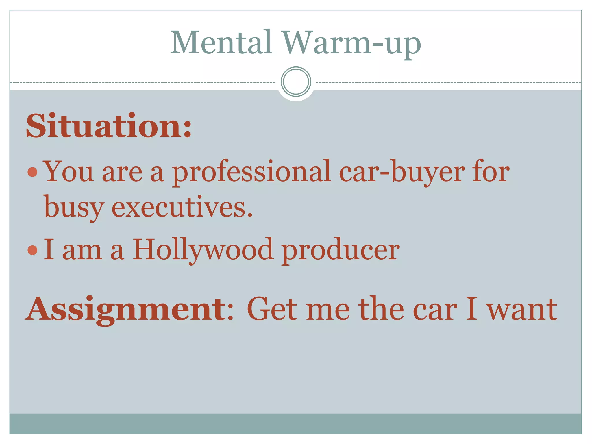 Mental Warm-up

Situation:
 You are a professional car-buyer for
  busy executives.
 I am a Hollywood producer

Assignment: Get me the car I want
 