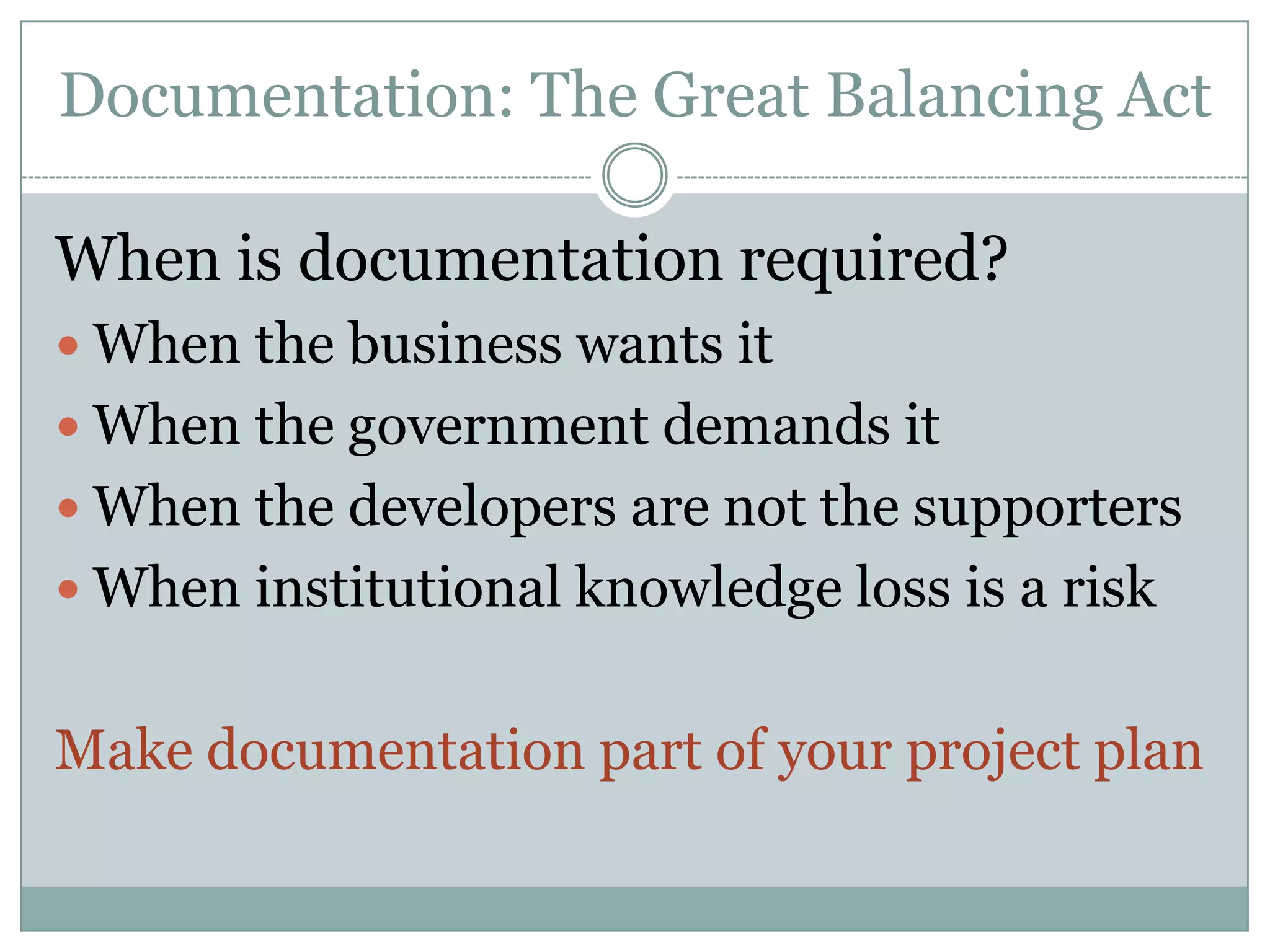 Documentation: The Great Balancing Act

When is documentation required?
 When the business wants it
 When the government demands it
 When the developers are not the supporters
 When institutional knowledge loss is a risk


Make documentation part of your project plan
 