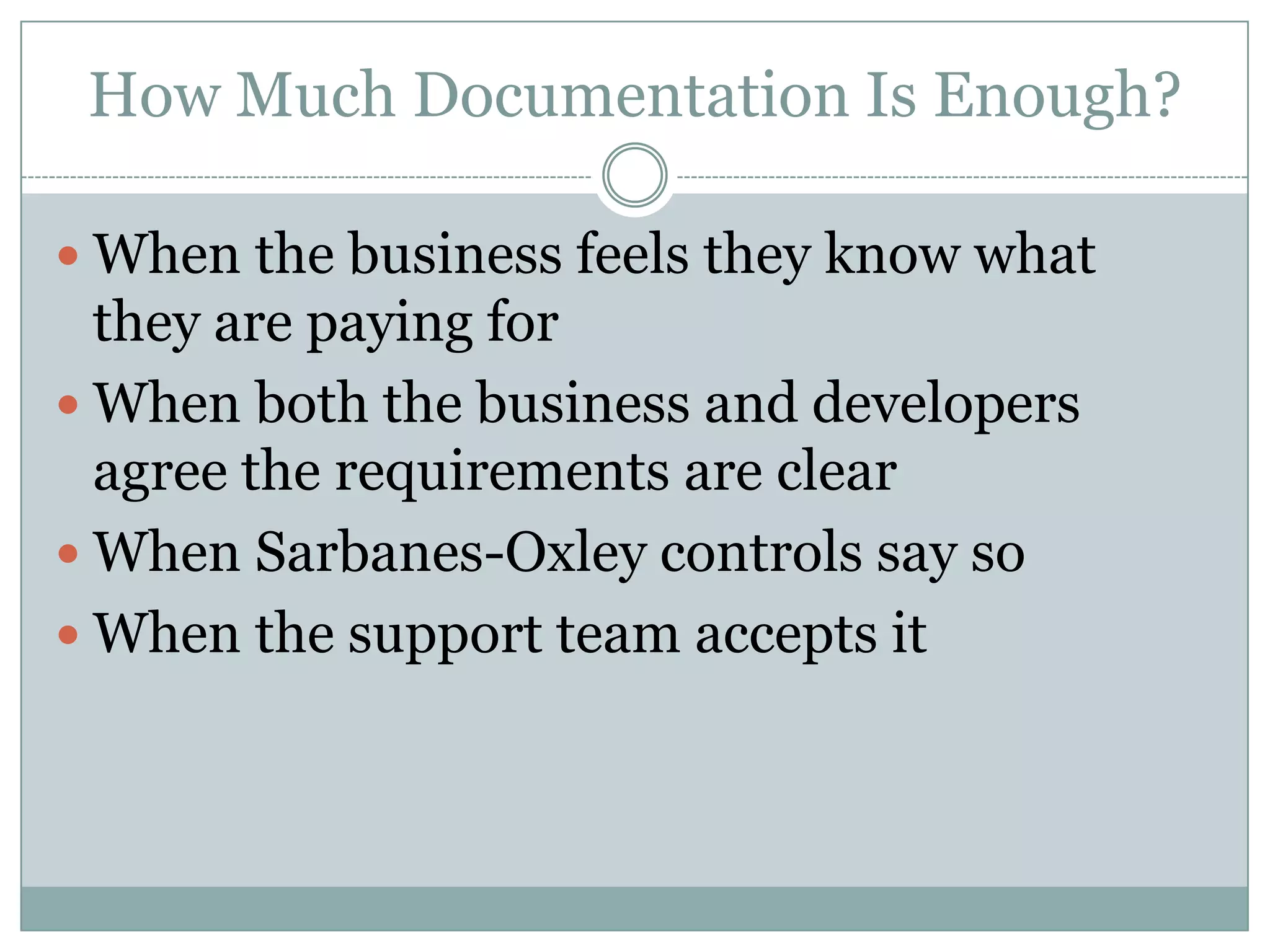 How Much Documentation Is Enough?

 When the business feels they know what
  they are paying for
 When both the business and developers
  agree the requirements are clear
 When Sarbanes-Oxley controls say so
 When the support team accepts it
 