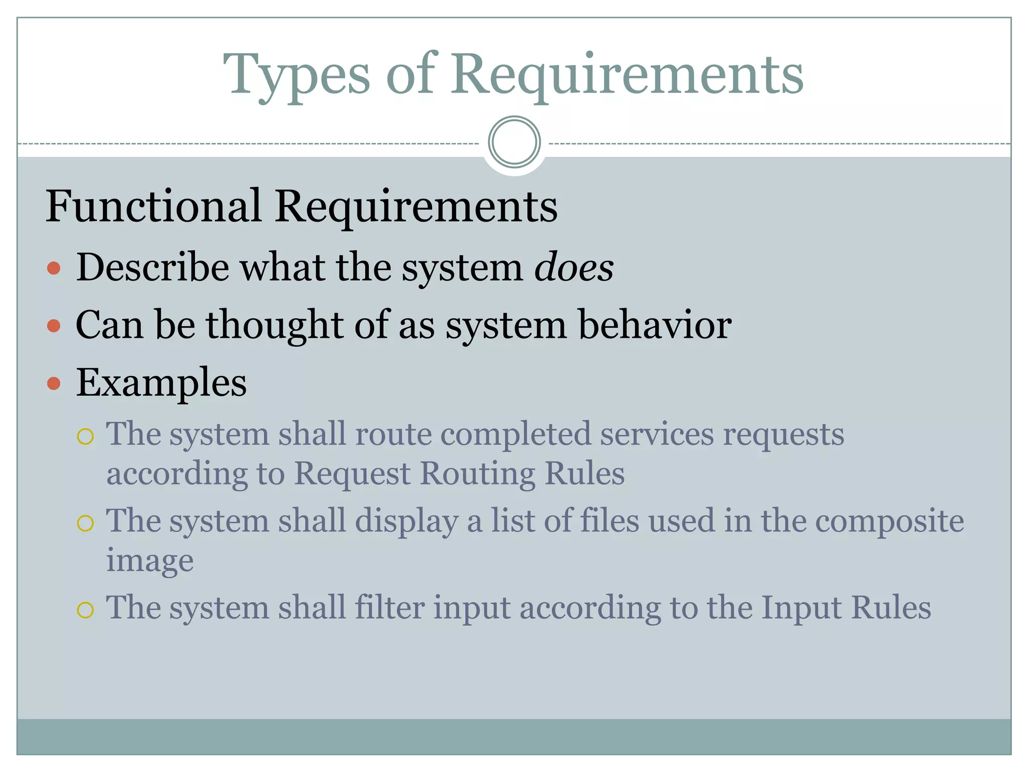 Types of Requirements

Functional Requirements
 Describe what the system does
 Can be thought of as system behavior
 Examples
   The system shall route completed services requests
    according to Request Routing Rules
   The system shall display a list of files used in the composite
    image
   The system shall filter input according to the Input Rules
 